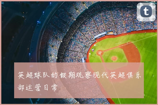 英超球队的假期观察现代英超俱乐部运营日常