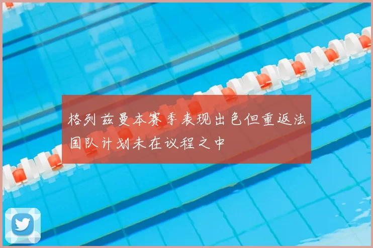 格列兹曼本赛季表现出色但重返法国队计划未在议程之中