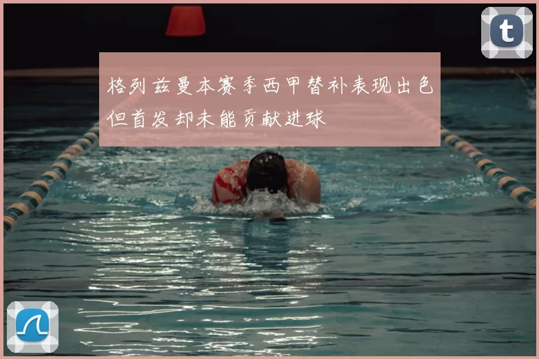 格列兹曼本赛季西甲替补表现出色但首发却未能贡献进球