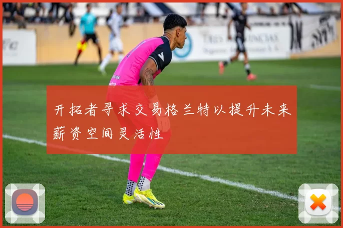 开拓者寻求交易格兰特以提升未来薪资空间灵活性