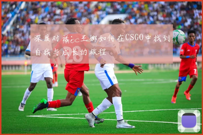 深度对话:王娜如何在CSGO中找到自我与成长的旅程