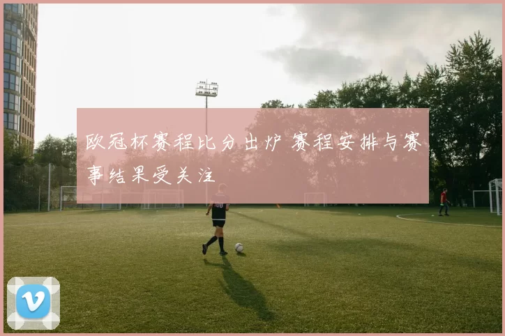 欧冠杯赛程比分出炉 赛程安排与赛事结果受关注