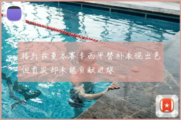 格列兹曼本赛季西甲替补表现出色但首发却未能贡献进球