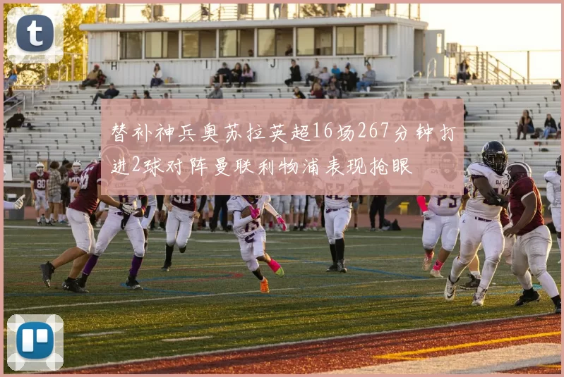 替补神兵奥苏拉英超16场267分钟打进2球对阵曼联利物浦表现抢眼