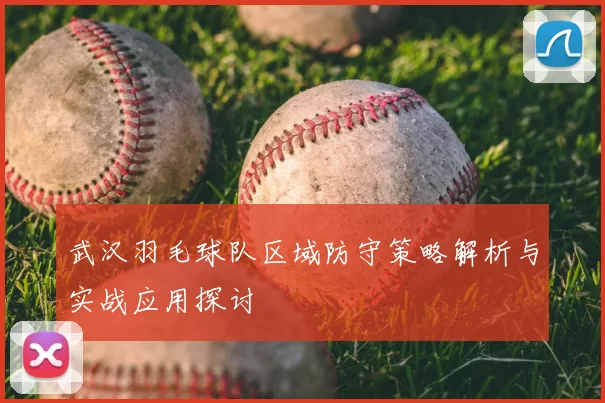 武汉羽毛球队区域防守策略解析与实战应用探讨