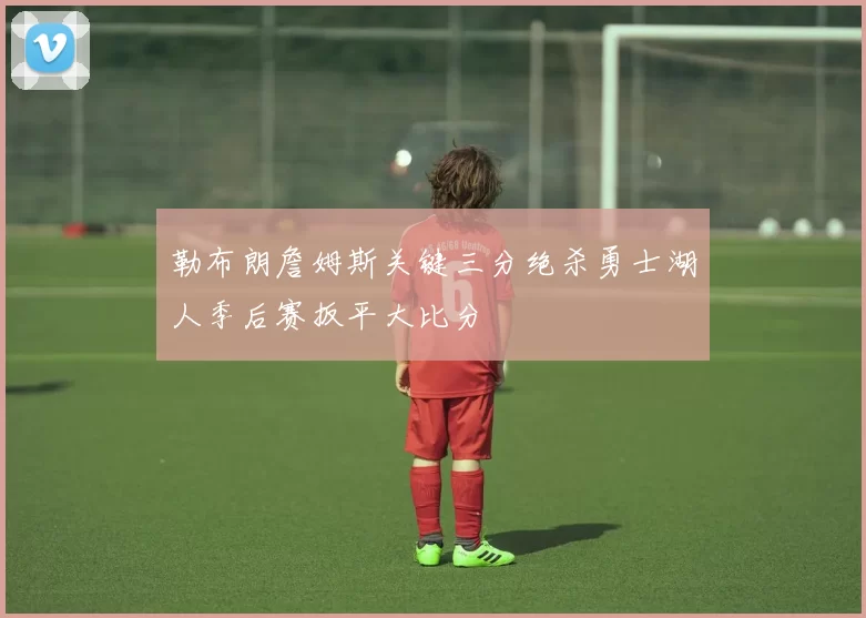 勒布朗詹姆斯关键三分绝杀勇士湖人季后赛扳平大比分