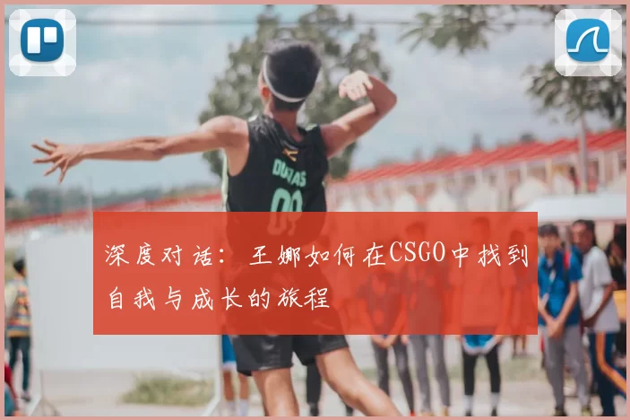 深度对话:王娜如何在CSGO中找到自我与成长的旅程