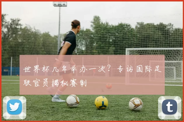 世界杯几年举办一次？专访国际足联官员揭秘赛制