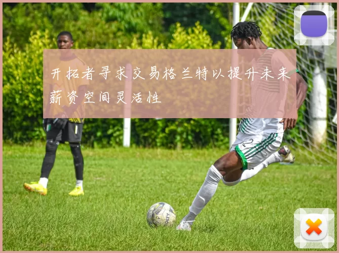 开拓者寻求交易格兰特以提升未来薪资空间灵活性