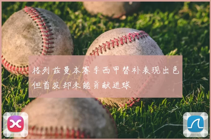 格列兹曼本赛季西甲替补表现出色但首发却未能贡献进球
