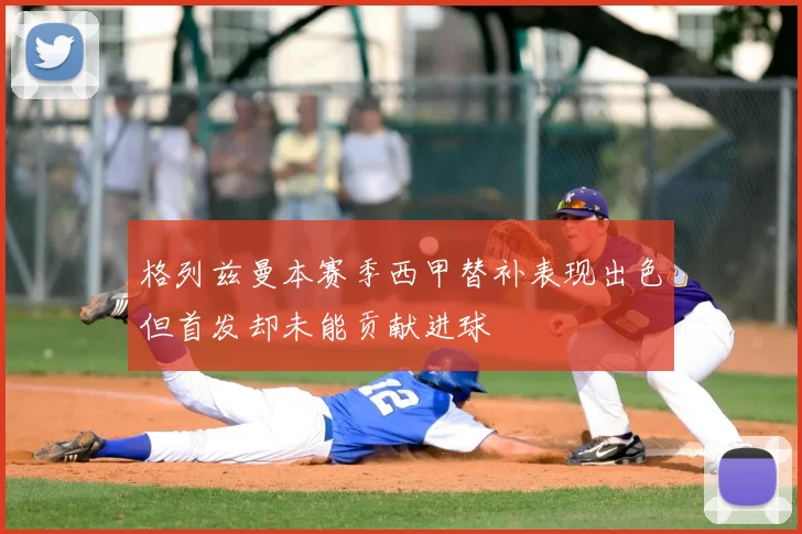 格列兹曼本赛季西甲替补表现出色但首发却未能贡献进球