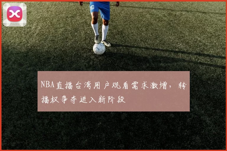 NBA直播台湾用户观看需求激增,转播权争夺进入新阶段