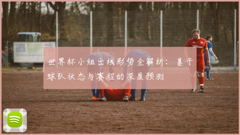 世界杯小组出线形势全解析：基于球队状态与赛程的深度预测