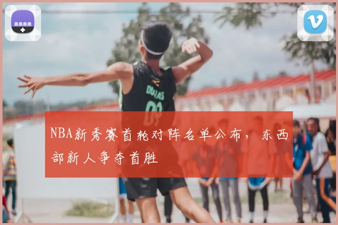 NBA新秀赛首轮对阵名单公布,东西部新人争夺首胜