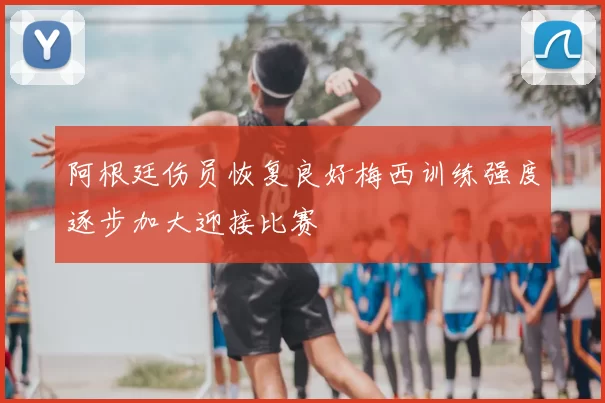 阿根廷伤员恢复良好梅西训练强度逐步加大迎接比赛