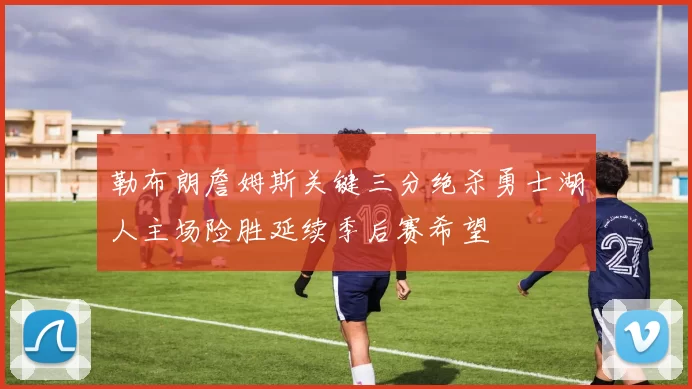 勒布朗詹姆斯关键三分绝杀勇士湖人主场险胜延续季后赛希望