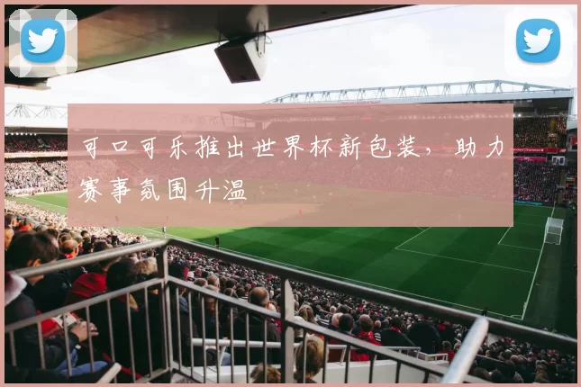 可口可乐推出世界杯新包装，助力赛事氛围升温