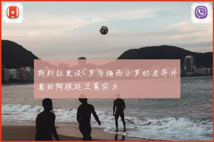 斯科拉里谈C罗与梅西小罗的差异并看好阿根廷卫冕实力