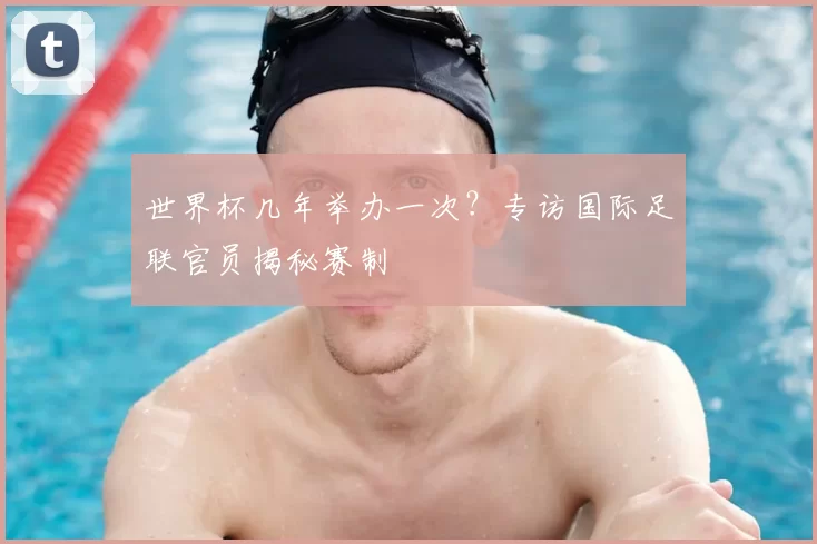 世界杯几年举办一次?专访国际足联官员揭秘赛制