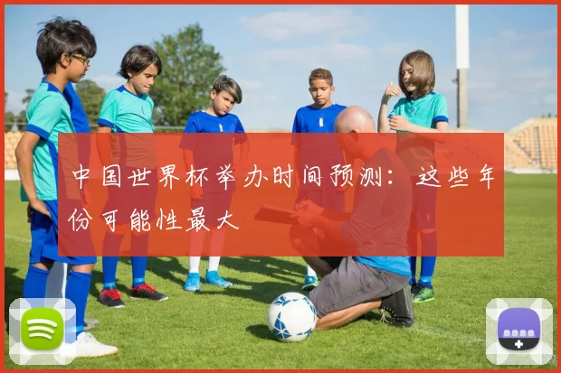 中国世界杯举办时间预测：这些年份可能性最大