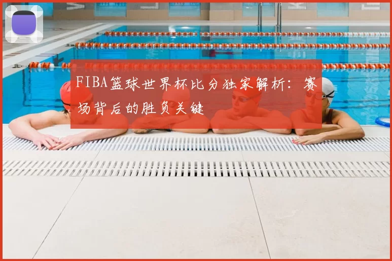 FIBA篮球世界杯比分独家解析：赛场背后的胜负关键