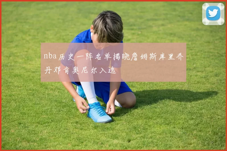 nba历史一阵名单揭晓詹姆斯库里乔丹邓肯奥尼尔入选