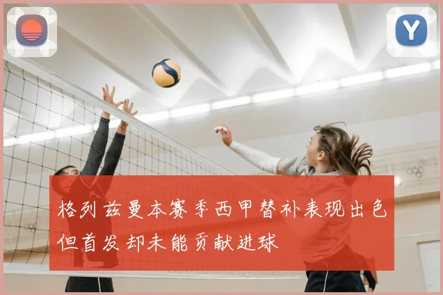 格列兹曼本赛季西甲替补表现出色但首发却未能贡献进球