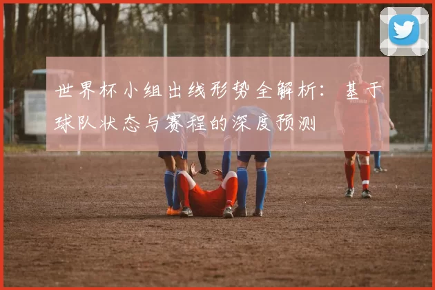 世界杯小组出线形势全解析:基于球队状态与赛程的深度预测