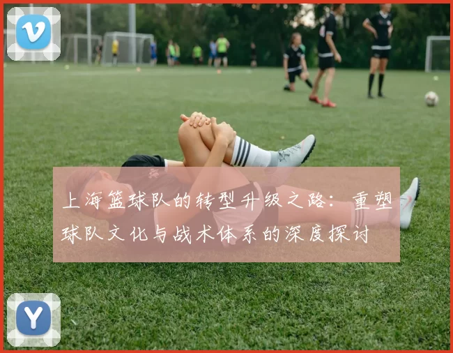 上海篮球队的转型升级之路:重塑球队文化与战术体系的深度探讨