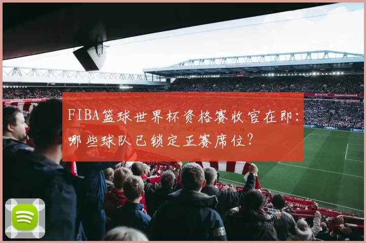 FIBA篮球世界杯资格赛收官在即:哪些球队已锁定正赛席位?