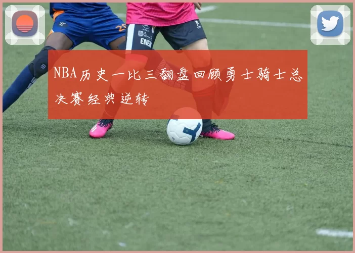 NBA历史一比三翻盘回顾勇士骑士总决赛经典逆转