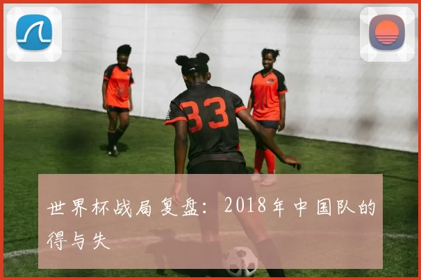 世界杯战局复盘：2018年中国队的得与失