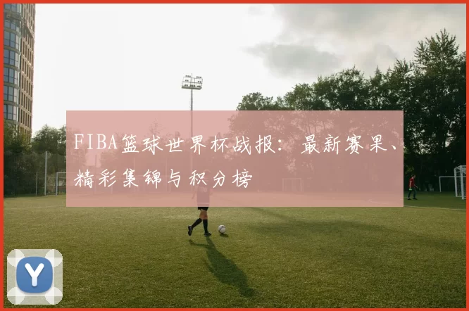 FIBA篮球世界杯战报：最新赛果、精彩集锦与积分榜