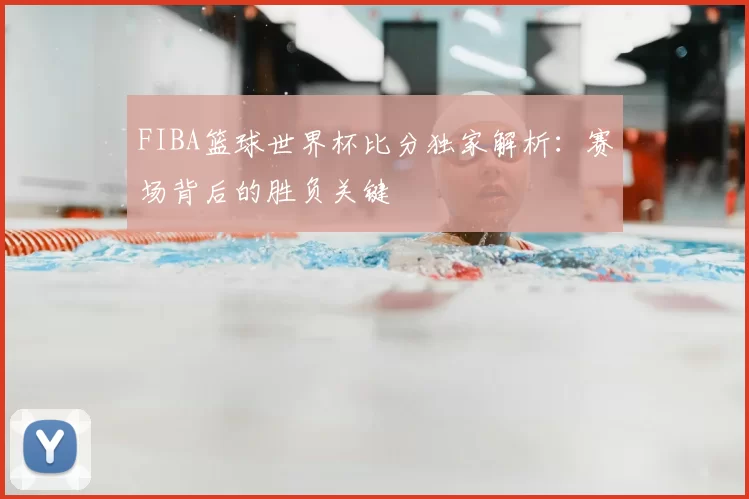 FIBA篮球世界杯比分独家解析：赛场背后的胜负关键
