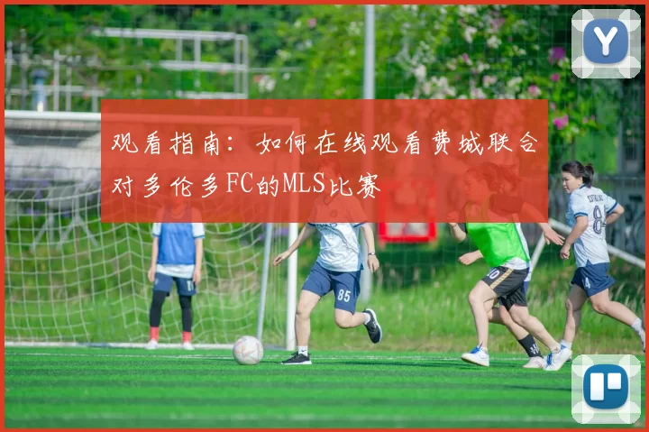观看指南：如何在线观看费城联合对多伦多FC的MLS比赛