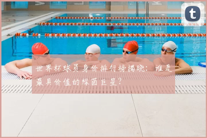 世界杯球员身价排行榜揭晓:谁是最具价值的绿茵巨星?