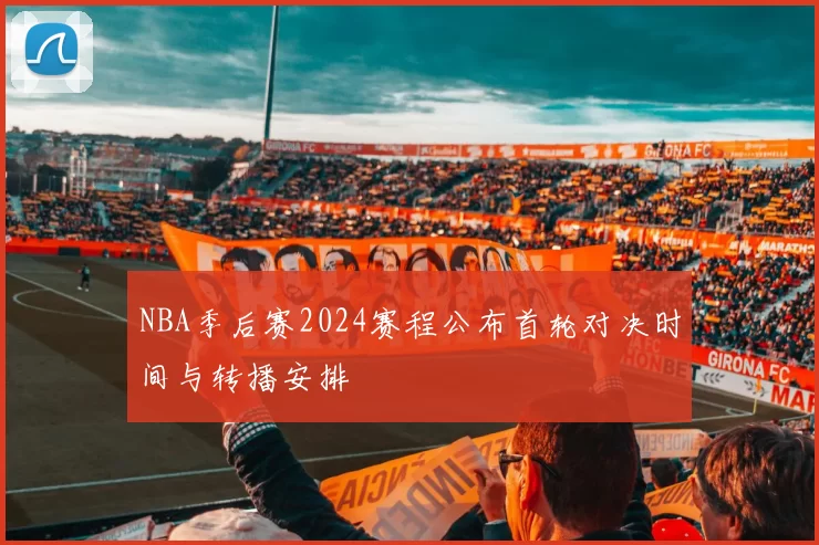 NBA季后赛2024赛程公布首轮对决时间与转播安排