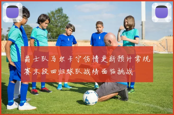 爵士队马尔卡宁伤情更新预计常规赛末段回归球队战绩面临挑战