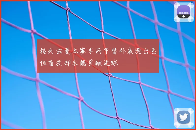 格列兹曼本赛季西甲替补表现出色但首发却未能贡献进球
