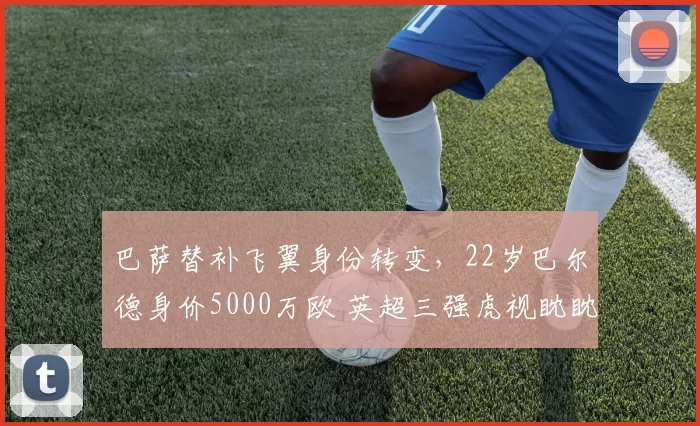 巴萨替补飞翼身份转变,22岁巴尔德身价5000万欧 英超三强虎视眈眈_欧冠_曼联_曼城
