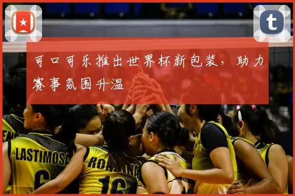 可口可乐推出世界杯新包装，助力赛事氛围升温