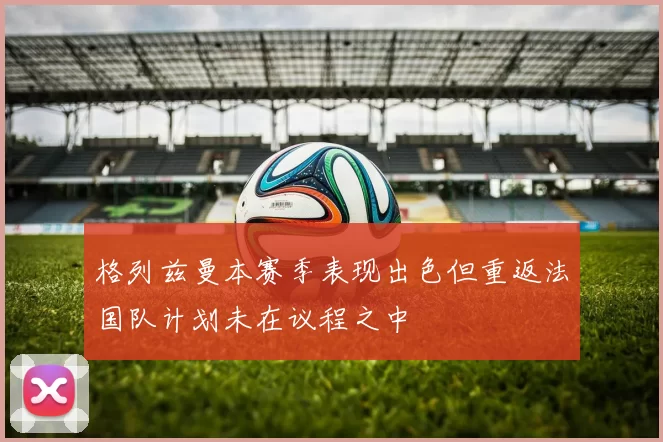 格列兹曼本赛季表现出色但重返法国队计划未在议程之中