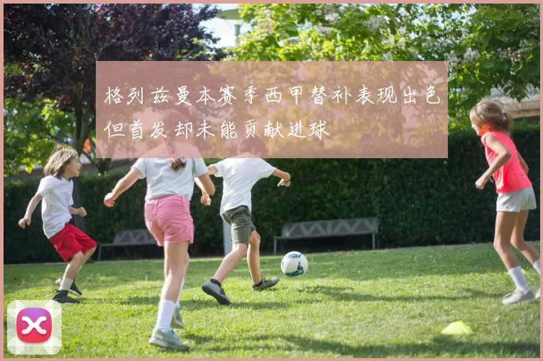 格列兹曼本赛季西甲替补表现出色但首发却未能贡献进球