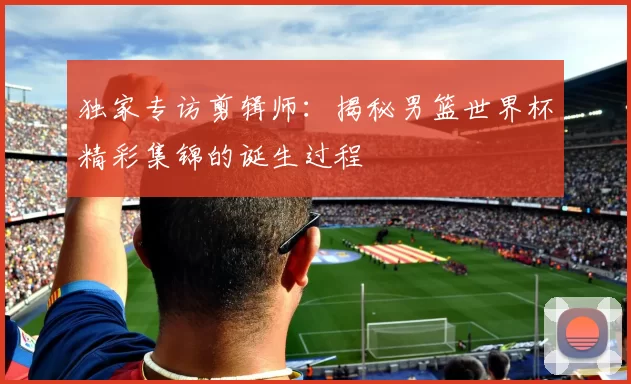 独家专访剪辑师:揭秘男篮世界杯精彩集锦的诞生过程
