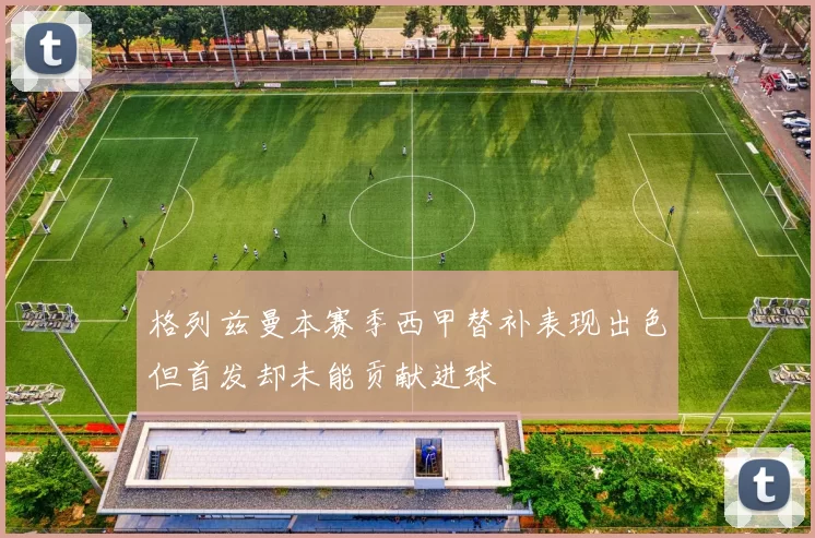 格列兹曼本赛季西甲替补表现出色但首发却未能贡献进球