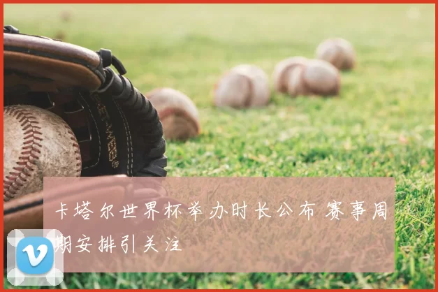 卡塔尔世界杯举办时长公布 赛事周期安排引关注