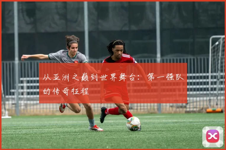从亚洲之巅到世界舞台：第一强队的传奇征程
